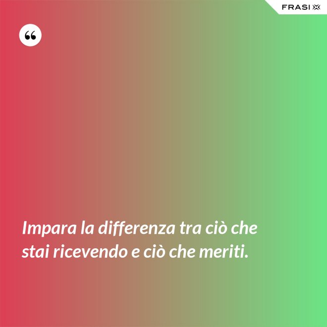 Impara la differenza tra ciò che stai ricevendo e ciò che meriti. - Anonimo