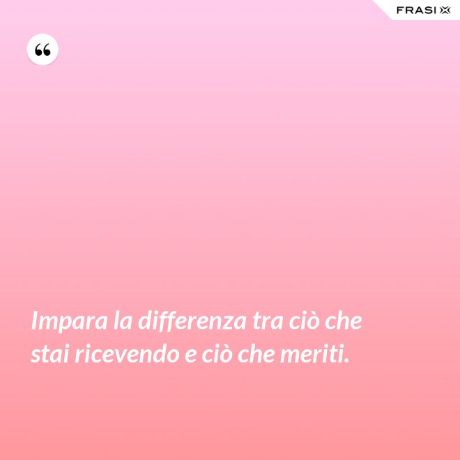 Impara la differenza tra ciò che stai ricevendo e ciò che meriti. - Anonimo