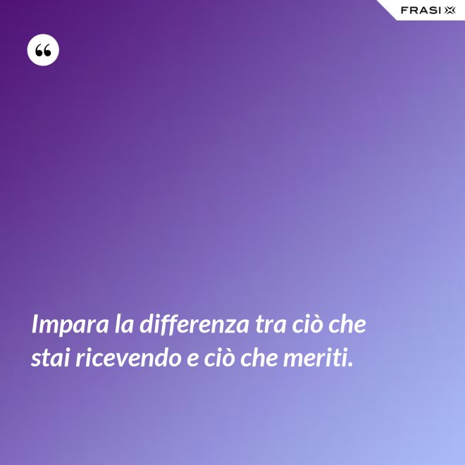 Impara la differenza tra ciò che stai ricevendo e ciò che meriti. - Anonimo