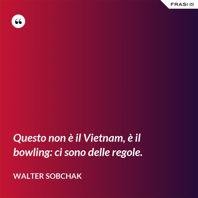 Questo non è il Vietnam, è il bowling: ci sono delle regole. - Walter Sobchak