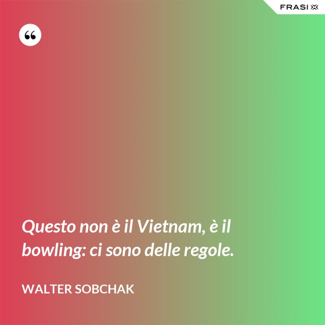 Questo non è il Vietnam, è il bowling: ci sono delle regole. - Walter Sobchak