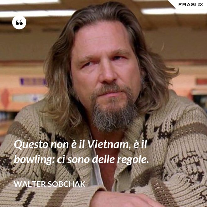 Questo non è il Vietnam, è il bowling: ci sono delle regole. - Walter Sobchak