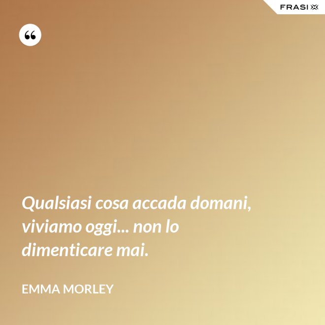 Qualsiasi cosa accada domani, viviamo oggi... non lo dimenticare mai. - Emma Morley