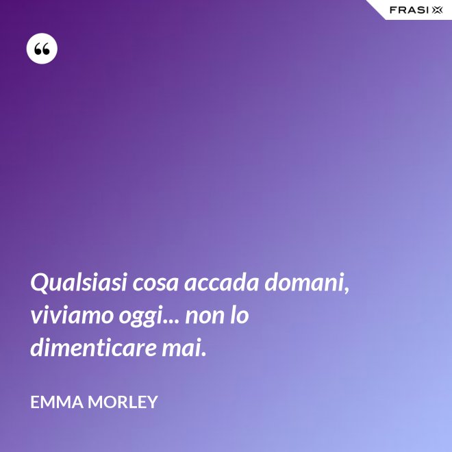 Qualsiasi cosa accada domani, viviamo oggi... non lo dimenticare mai. - Emma Morley