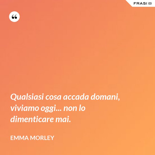 Qualsiasi cosa accada domani, viviamo oggi... non lo dimenticare mai. - Emma Morley