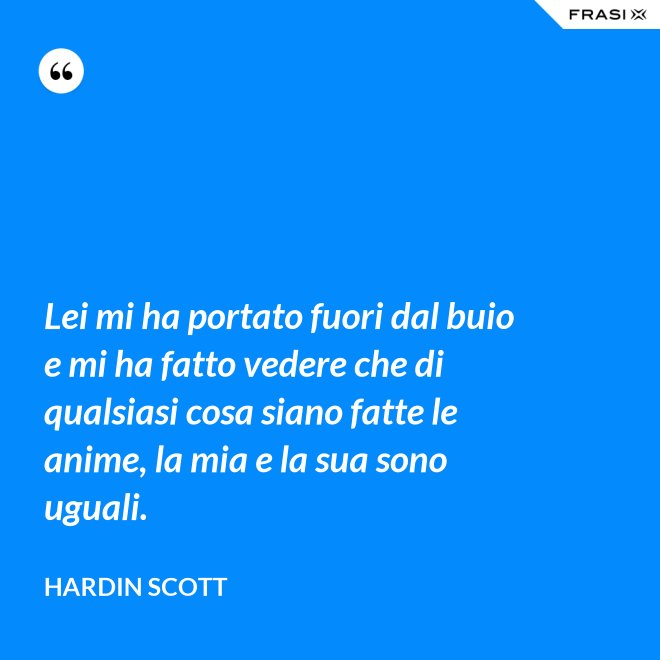 Lei mi ha portato fuori dal buio e mi ha fatto vedere che di qualsiasi cosa siano fatte le anime, la mia e la sua sono uguali. - Hardin Scott
