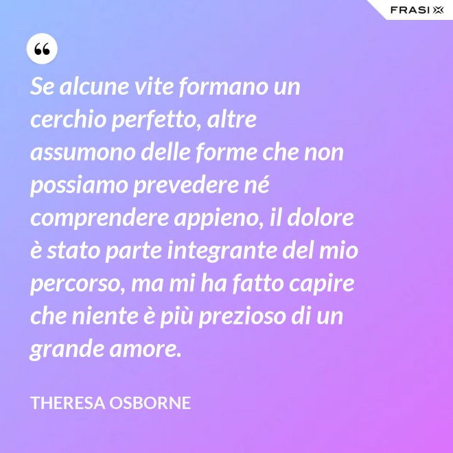 Se alcune vite formano un cerchio perfetto, altre assumono delle forme che non possiamo prevedere né comprendere appieno, il dolore è stato parte integrante del mio percorso, ma mi ha fatto capire che niente è più prezioso di un grande amore. - Theresa Osborne