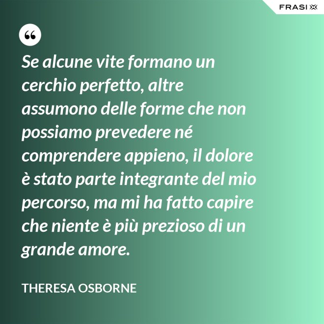 Se alcune vite formano un cerchio perfetto, altre assumono delle forme che non possiamo prevedere né comprendere appieno, il dolore è stato parte integrante del mio percorso, ma mi ha fatto capire che niente è più prezioso di un grande amore. - Theresa Osborne