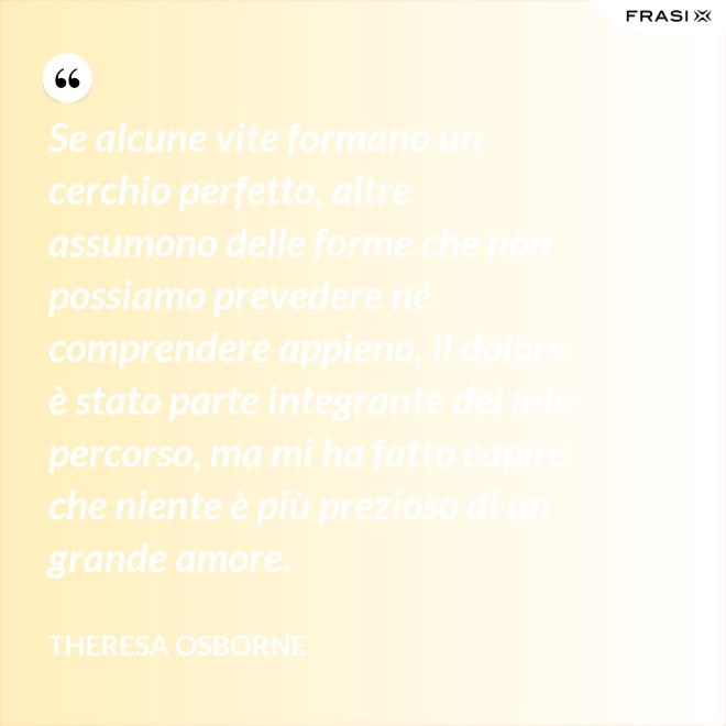 Se alcune vite formano un cerchio perfetto, altre assumono delle forme che non possiamo prevedere né comprendere appieno, il dolore è stato parte integrante del mio percorso, ma mi ha fatto capire che niente è più prezioso di un grande amore. - Theresa Osborne