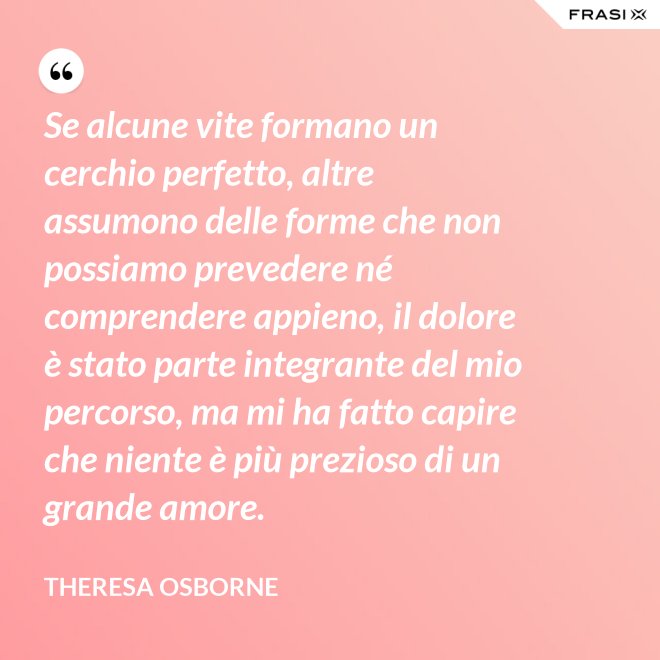 Se alcune vite formano un cerchio perfetto, altre assumono delle forme che non possiamo prevedere né comprendere appieno, il dolore è stato parte integrante del mio percorso, ma mi ha fatto capire che niente è più prezioso di un grande amore. - Theresa Osborne
