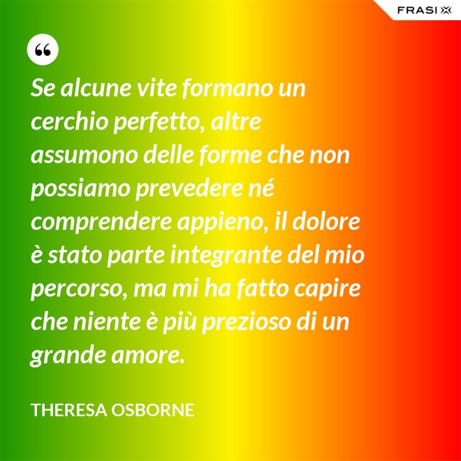 Se alcune vite formano un cerchio perfetto, altre assumono delle forme che non possiamo prevedere né comprendere appieno, il dolore è stato parte integrante del mio percorso, ma mi ha fatto capire che niente è più prezioso di un grande amore. - Theresa Osborne