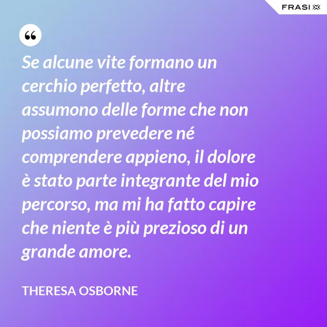 Se alcune vite formano un cerchio perfetto, altre assumono delle forme che non possiamo prevedere né comprendere appieno, il dolore è stato parte integrante del mio percorso, ma mi ha fatto capire che niente è più prezioso di un grande amore. - Theresa Osborne