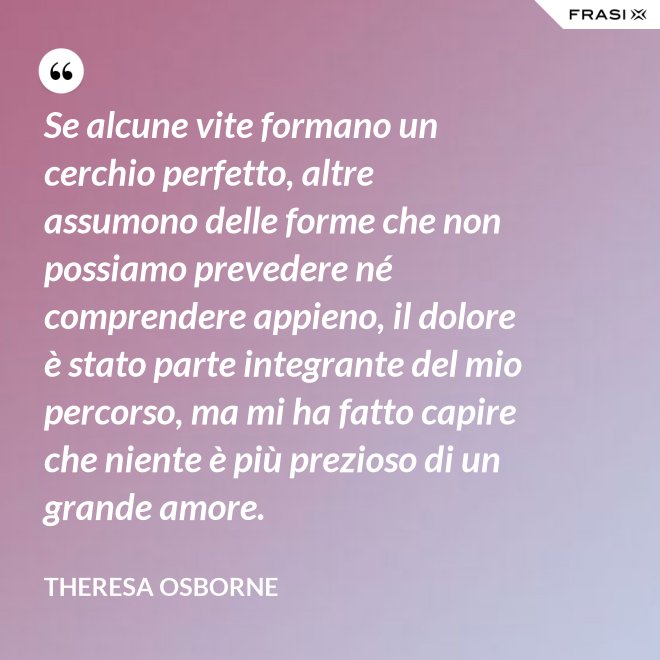 Se alcune vite formano un cerchio perfetto, altre assumono delle forme che non possiamo prevedere né comprendere appieno, il dolore è stato parte integrante del mio percorso, ma mi ha fatto capire che niente è più prezioso di un grande amore. - Theresa Osborne