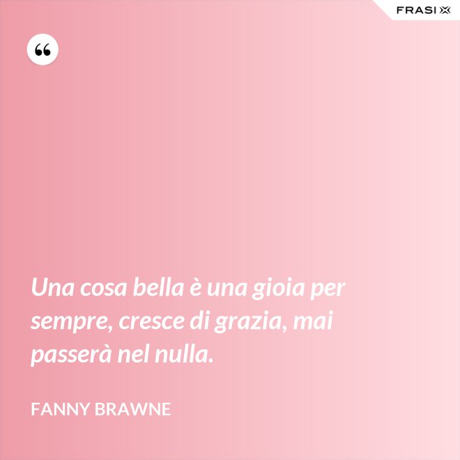 Una cosa bella è una gioia per sempre, cresce di grazia, mai passerà nel nulla. - Fanny Brawne