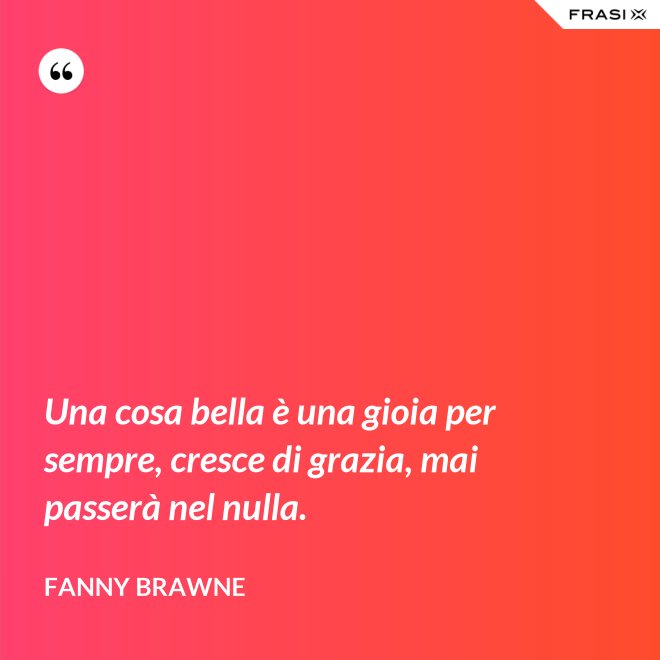 Una cosa bella è una gioia per sempre, cresce di grazia, mai passerà nel nulla. - Fanny Brawne