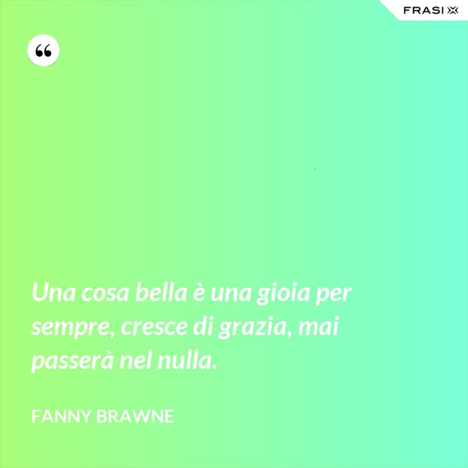 Una cosa bella è una gioia per sempre, cresce di grazia, mai passerà nel nulla. - Fanny Brawne