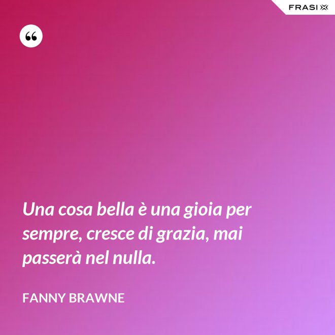 Una cosa bella è una gioia per sempre, cresce di grazia, mai passerà nel nulla. - Fanny Brawne