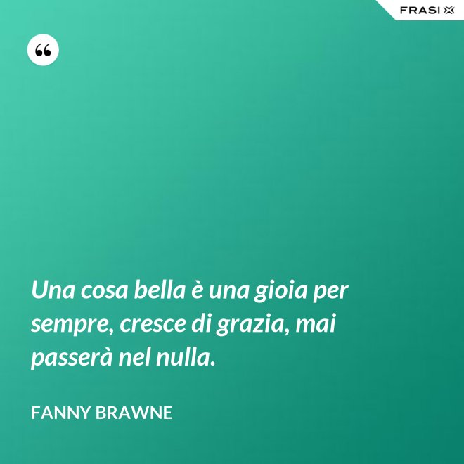 Una cosa bella è una gioia per sempre, cresce di grazia, mai passerà nel nulla. - Fanny Brawne