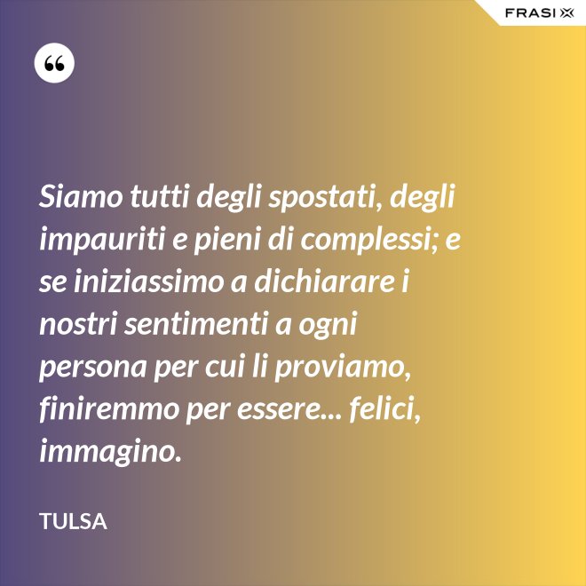 Siamo tutti degli spostati, degli impauriti e pieni di complessi; e se iniziassimo a dichiarare i nostri sentimenti a ogni persona per cui li proviamo, finiremmo per essere... felici, immagino. - Tulsa