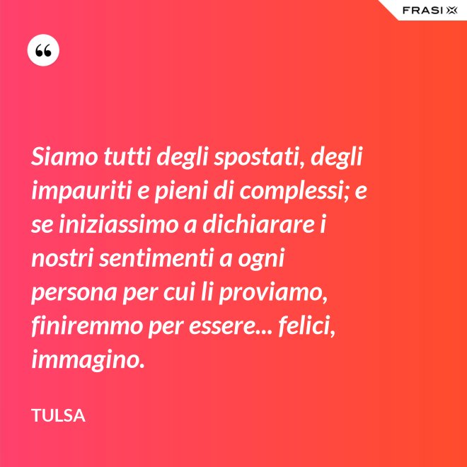 Siamo tutti degli spostati, degli impauriti e pieni di complessi; e se iniziassimo a dichiarare i nostri sentimenti a ogni persona per cui li proviamo, finiremmo per essere... felici, immagino. - Tulsa