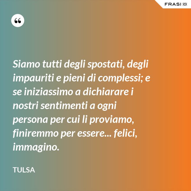 Siamo tutti degli spostati, degli impauriti e pieni di complessi; e se iniziassimo a dichiarare i nostri sentimenti a ogni persona per cui li proviamo, finiremmo per essere... felici, immagino. - Tulsa