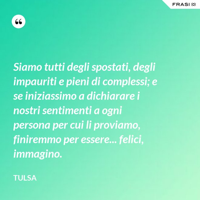 Siamo tutti degli spostati, degli impauriti e pieni di complessi; e se iniziassimo a dichiarare i nostri sentimenti a ogni persona per cui li proviamo, finiremmo per essere... felici, immagino. - Tulsa
