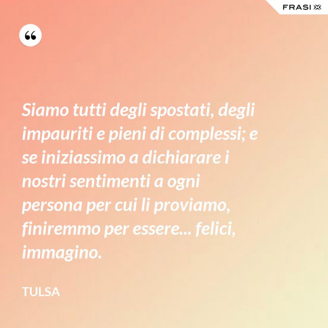 Siamo tutti degli spostati, degli impauriti e pieni di complessi; e se iniziassimo a dichiarare i nostri sentimenti a ogni persona per cui li proviamo, finiremmo per essere... felici, immagino. - Tulsa
