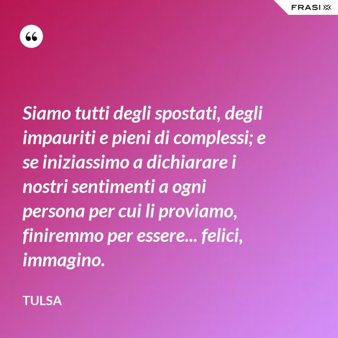 Siamo tutti degli spostati, degli impauriti e pieni di complessi; e se iniziassimo a dichiarare i nostri sentimenti a ogni persona per cui li proviamo, finiremmo per essere... felici, immagino. - Tulsa