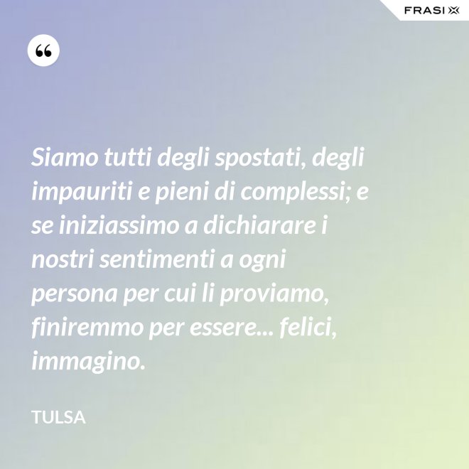 Siamo tutti degli spostati, degli impauriti e pieni di complessi; e se iniziassimo a dichiarare i nostri sentimenti a ogni persona per cui li proviamo, finiremmo per essere... felici, immagino. - Tulsa