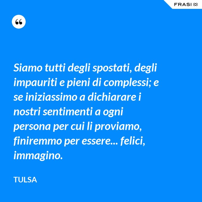 Siamo tutti degli spostati, degli impauriti e pieni di complessi; e se iniziassimo a dichiarare i nostri sentimenti a ogni persona per cui li proviamo, finiremmo per essere... felici, immagino. - Tulsa
