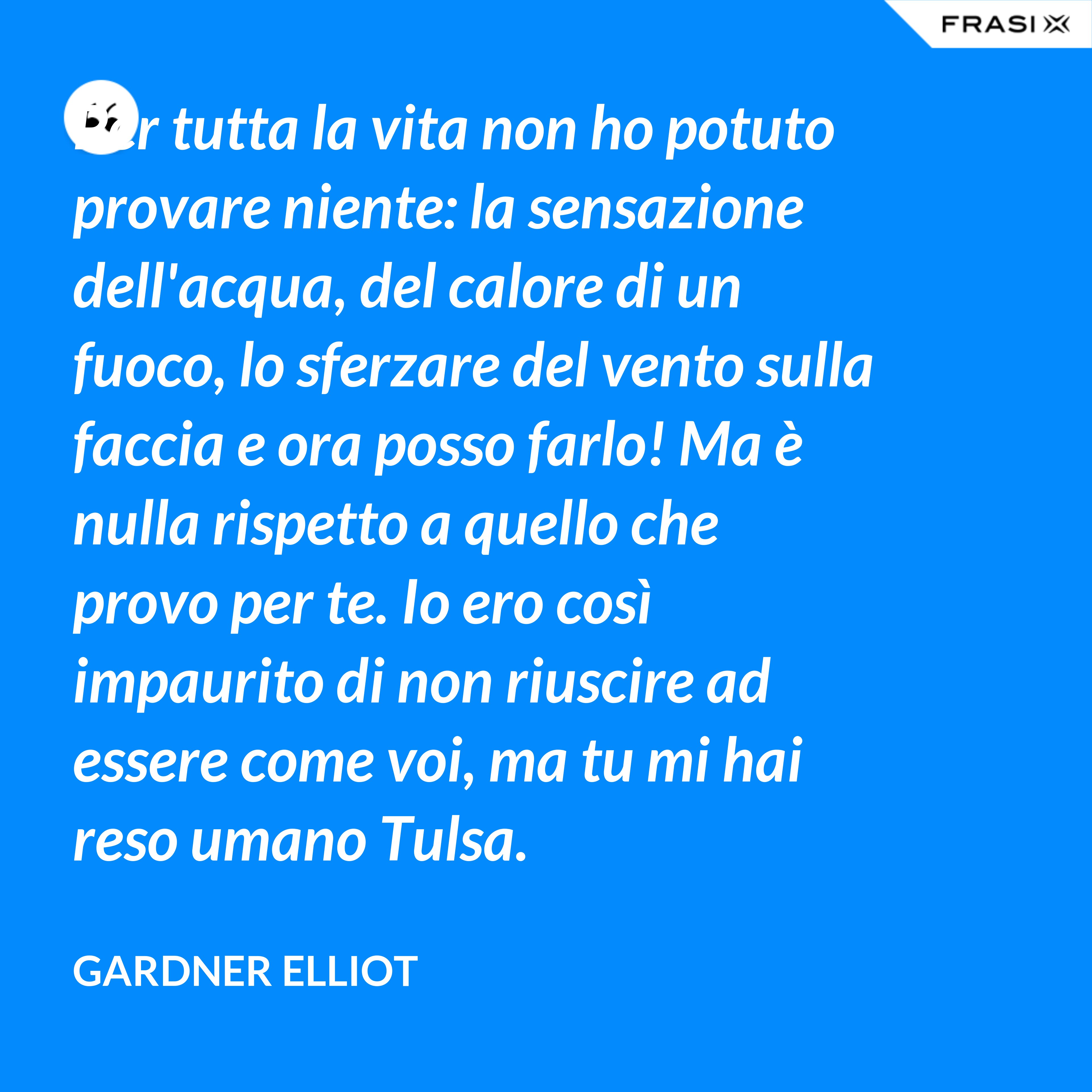 Per tutta la vita non ho potuto provare niente: la sensazione dell'acqua, del calore di un fuoco, lo sferzare del vento sulla faccia e ora posso farlo! Ma è nulla rispetto a quello che provo per te. Io ero così impaurito di non riuscire ad essere come voi, ma tu mi hai reso umano Tulsa. - Gardner Elliot