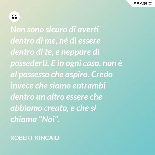 Non sono sicuro di averti dentro di me, né di essere dentro di te, e neppure di possederti. E in ogni caso, non è al possesso che aspiro. Credo invece che siamo entrambi dentro un altro essere che abbiamo creato, e che si chiama "Noi". - Robert Kincaid