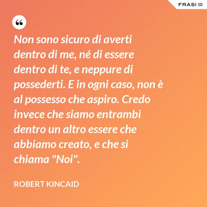 Non sono sicuro di averti dentro di me, né di essere dentro di te, e neppure di possederti. E in ogni caso, non è al possesso che aspiro. Credo invece che siamo entrambi dentro un altro essere che abbiamo creato, e che si chiama "Noi". - Robert Kincaid