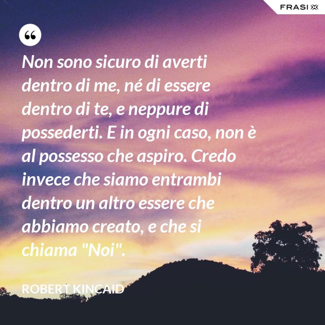 Non sono sicuro di averti dentro di me, né di essere dentro di te, e neppure di possederti. E in ogni caso, non è al possesso che aspiro. Credo invece che siamo entrambi dentro un altro essere che abbiamo creato, e che si chiama "Noi". - Robert Kincaid