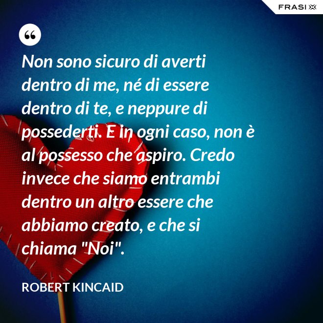 Non sono sicuro di averti dentro di me, né di essere dentro di te, e neppure di possederti. E in ogni caso, non è al possesso che aspiro. Credo invece che siamo entrambi dentro un altro essere che abbiamo creato, e che si chiama "Noi". - Robert Kincaid