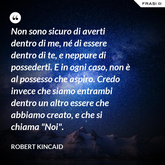 Non sono sicuro di averti dentro di me, né di essere dentro di te, e neppure di possederti. E in ogni caso, non è al possesso che aspiro. Credo invece che siamo entrambi dentro un altro essere che abbiamo creato, e che si chiama "Noi". - Robert Kincaid