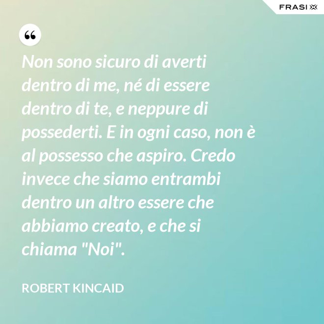 Non sono sicuro di averti dentro di me, né di essere dentro di te, e neppure di possederti. E in ogni caso, non è al possesso che aspiro. Credo invece che siamo entrambi dentro un altro essere che abbiamo creato, e che si chiama "Noi". - Robert Kincaid