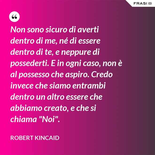Non sono sicuro di averti dentro di me, né di essere dentro di te, e neppure di possederti. E in ogni caso, non è al possesso che aspiro. Credo invece che siamo entrambi dentro un altro essere che abbiamo creato, e che si chiama "Noi". - Robert Kincaid