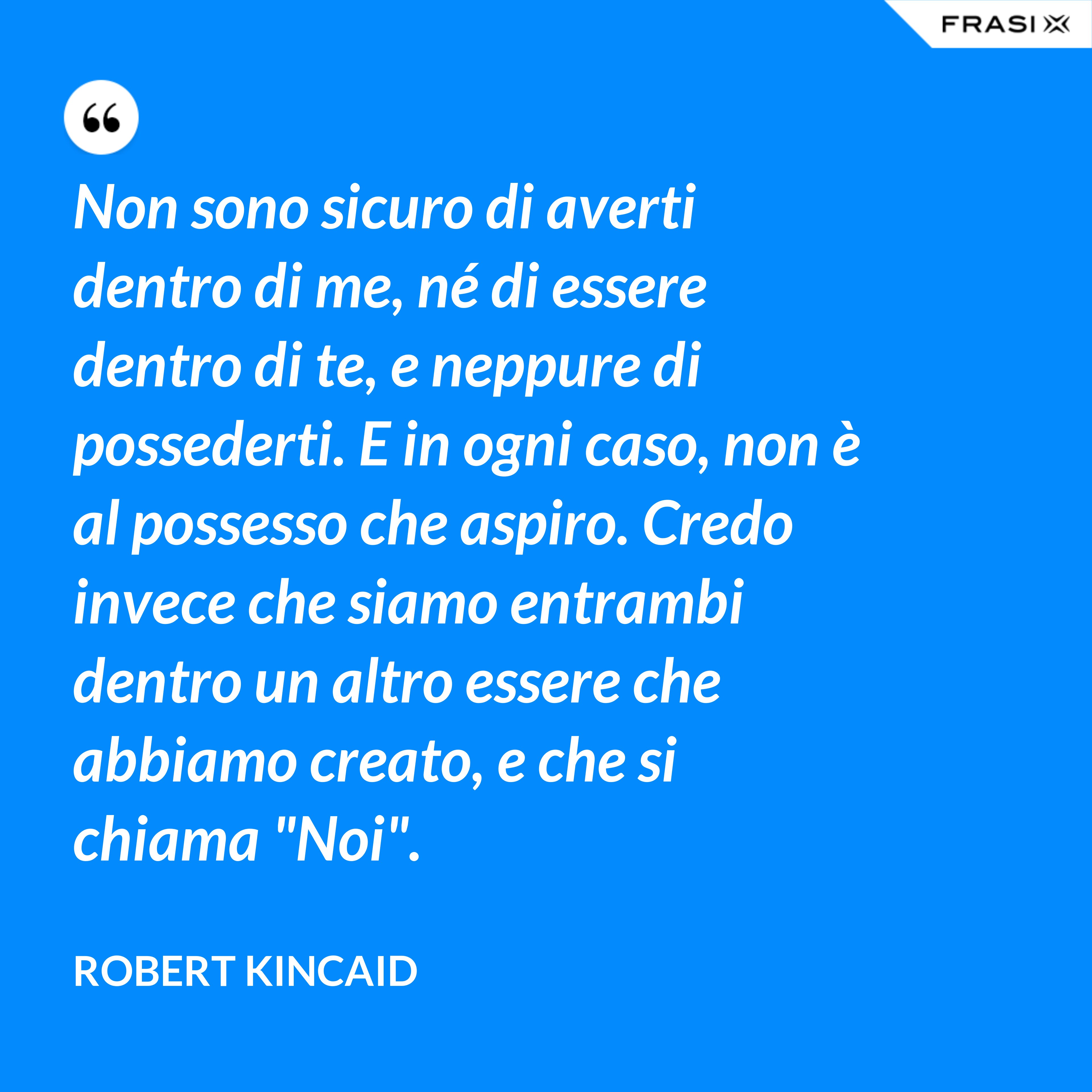 Non sono sicuro di averti dentro di me, né di essere dentro di te, e neppure di possederti. E in ogni caso, non è al possesso che aspiro. Credo invece che siamo entrambi dentro un altro essere che abbiamo creato, e che si chiama "Noi". - Robert Kincaid