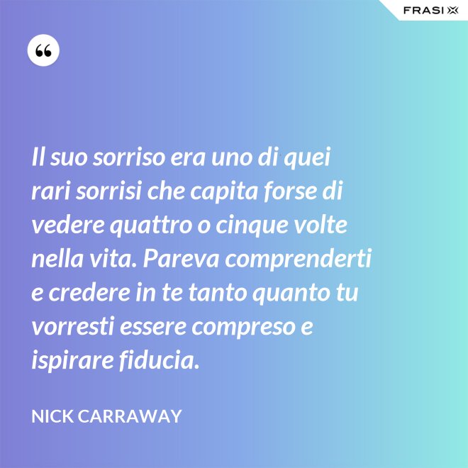 Il suo sorriso era uno di quei rari sorrisi che capita forse di vedere quattro o cinque volte nella vita. Pareva comprenderti e credere in te tanto quanto tu vorresti essere compreso e ispirare fiducia. - Nick Carraway