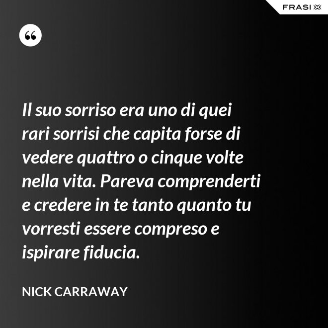 Il suo sorriso era uno di quei rari sorrisi che capita forse di vedere quattro o cinque volte nella vita. Pareva comprenderti e credere in te tanto quanto tu vorresti essere compreso e ispirare fiducia. - Nick Carraway