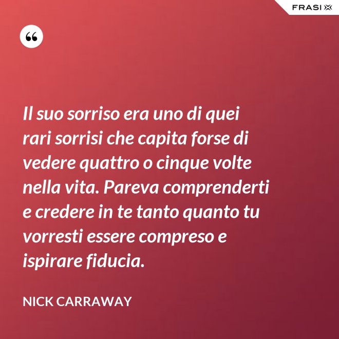 Il suo sorriso era uno di quei rari sorrisi che capita forse di vedere quattro o cinque volte nella vita. Pareva comprenderti e credere in te tanto quanto tu vorresti essere compreso e ispirare fiducia. - Nick Carraway