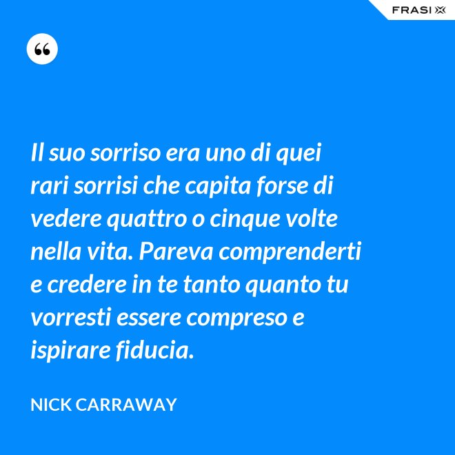 Il suo sorriso era uno di quei rari sorrisi che capita forse di vedere quattro o cinque volte nella vita. Pareva comprenderti e credere in te tanto quanto tu vorresti essere compreso e ispirare fiducia. - Nick Carraway