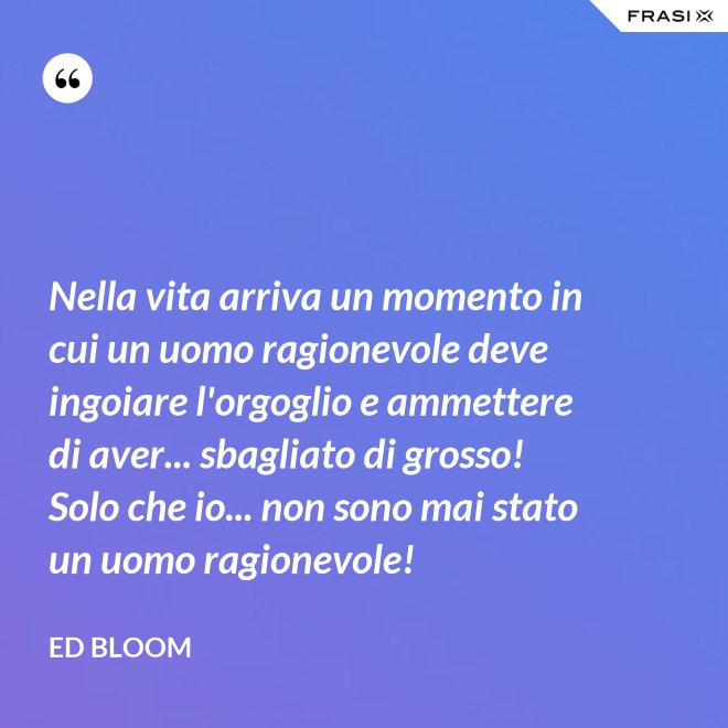 Nella vita arriva un momento in cui un uomo ragionevole deve ingoiare l'orgoglio e ammettere di aver... sbagliato di grosso! Solo che io... non sono mai stato un uomo ragionevole! - Ed Bloom
