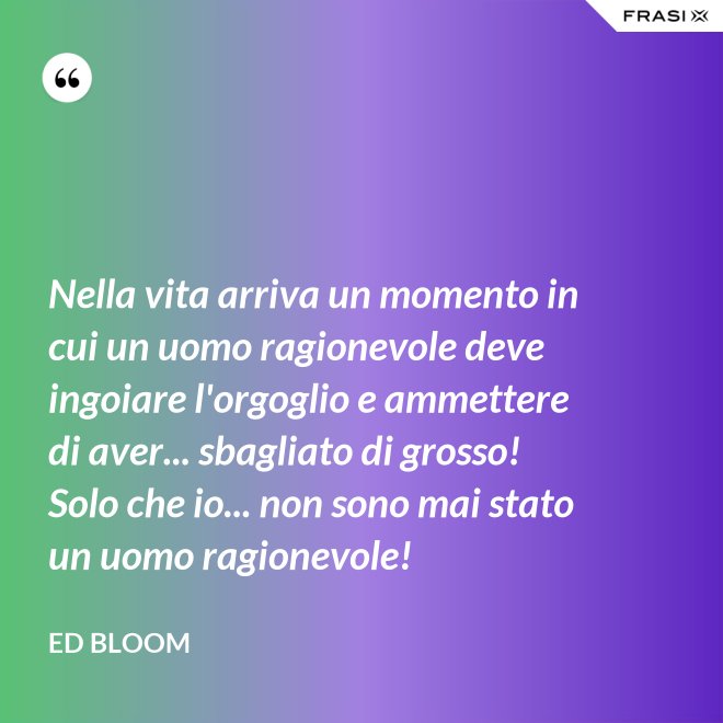 Nella vita arriva un momento in cui un uomo ragionevole deve ingoiare l'orgoglio e ammettere di aver... sbagliato di grosso! Solo che io... non sono mai stato un uomo ragionevole! - Ed Bloom