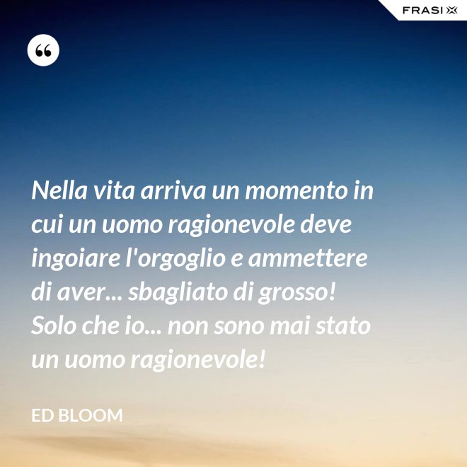 Nella vita arriva un momento in cui un uomo ragionevole deve ingoiare l'orgoglio e ammettere di aver... sbagliato di grosso! Solo che io... non sono mai stato un uomo ragionevole! - Ed Bloom