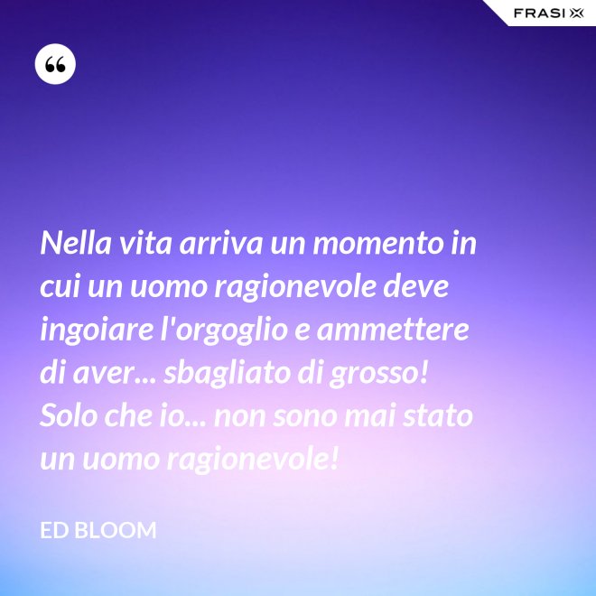 Nella vita arriva un momento in cui un uomo ragionevole deve ingoiare l'orgoglio e ammettere di aver... sbagliato di grosso! Solo che io... non sono mai stato un uomo ragionevole! - Ed Bloom