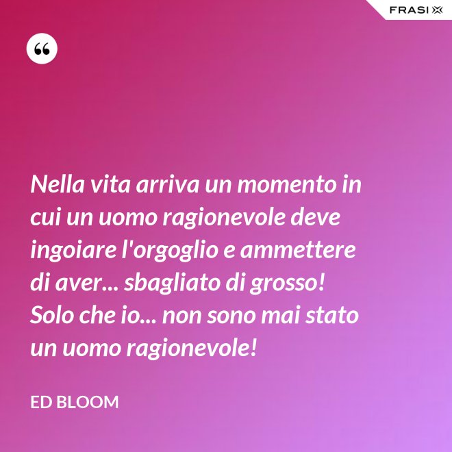 Nella vita arriva un momento in cui un uomo ragionevole deve ingoiare l'orgoglio e ammettere di aver... sbagliato di grosso! Solo che io... non sono mai stato un uomo ragionevole! - Ed Bloom