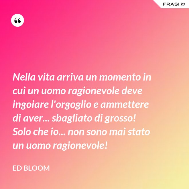 Nella vita arriva un momento in cui un uomo ragionevole deve ingoiare l'orgoglio e ammettere di aver... sbagliato di grosso! Solo che io... non sono mai stato un uomo ragionevole! - Ed Bloom