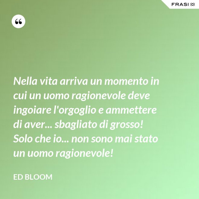 Nella vita arriva un momento in cui un uomo ragionevole deve ingoiare l'orgoglio e ammettere di aver... sbagliato di grosso! Solo che io... non sono mai stato un uomo ragionevole! - Ed Bloom